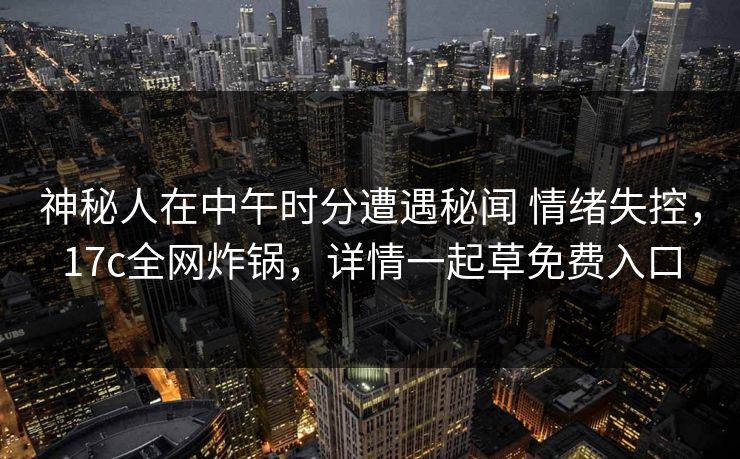 神秘人在中午时分遭遇秘闻 情绪失控，17c全网炸锅，详情一起草免费入口