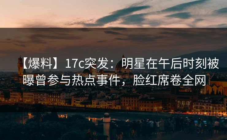 【爆料】17c突发：明星在午后时刻被曝曾参与热点事件，脸红席卷全网
