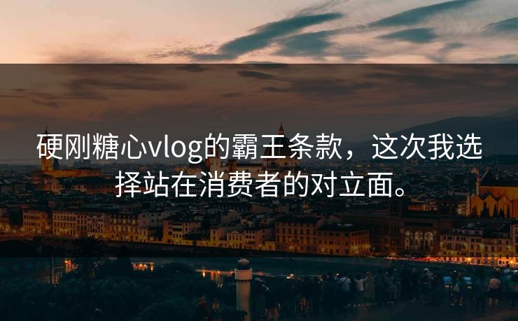 硬刚糖心vlog的霸王条款，这次我选择站在消费者的对立面。